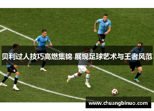 贝利过人技巧高燃集锦 展现足球艺术与王者风范 贝利过人技巧高燃集锦 展现足球艺术与王者风范