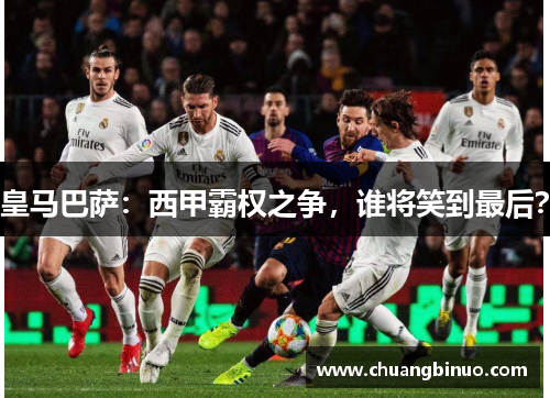 皇马巴萨:西甲霸权之争,谁将笑到最后? 皇马巴萨:西甲霸权之争,谁将笑到最后?