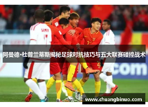 阿曼德·杜普兰蒂斯揭秘足球对抗技巧与五大联赛碰撞战术