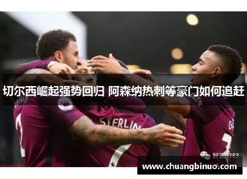 切尔西崛起强势回归 阿森纳热刺等豪门如何追赶 切尔西崛起强势回归 阿森纳热刺等豪门如何追赶