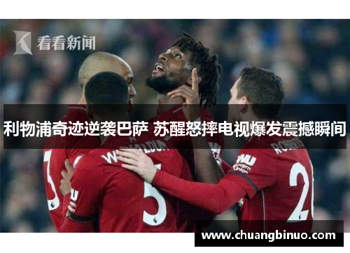 利物浦奇迹逆袭巴萨 苏醒怒摔电视爆发震撼瞬间 利物浦奇迹逆袭巴萨 苏醒怒摔电视爆发震撼瞬间